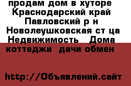 продам дом в хуторе - Краснодарский край, Павловский р-н, Новолеушковская ст-ца Недвижимость » Дома, коттеджи, дачи обмен   